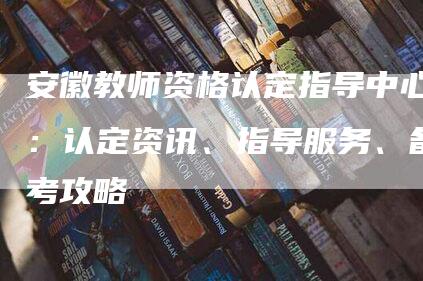 安徽教师资格认定指导中心：认定资讯、指导服务、备考攻略