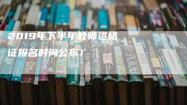 2019年下半年教师资格证报名时间公布！