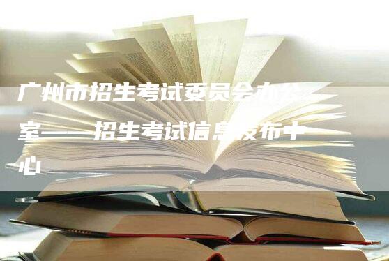 广州市招生考试委员会办公室——招生考试信息发布中心