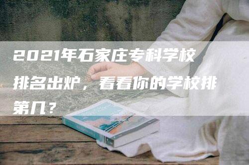 2021年石家庄专科学校排名出炉，看看你的学校排第几？