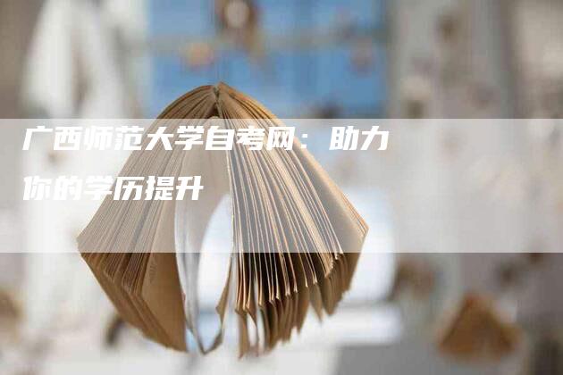 广西师范大学自考网：助力你的学历提升