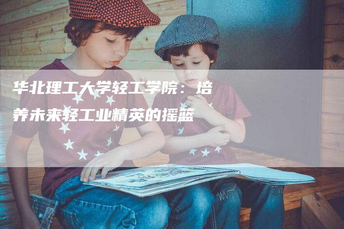 华北理工大学轻工学院：培养未来轻工业精英的摇篮