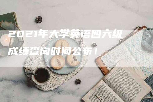 2021年大学英语四六级成绩查询时间公布！