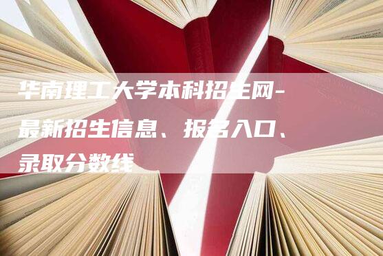 华南理工大学本科招生网-最新招生信息、报名入口、录取分数线