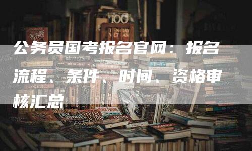 公务员国考报名官网：报名流程、条件、时间、资格审核汇总