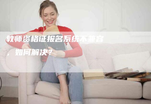 教师资格证报名系统不兼容，如何解决？