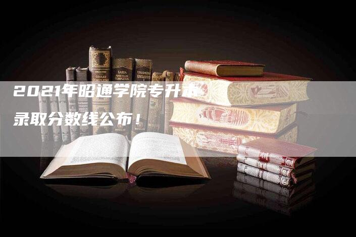 2021年昭通学院专升本录取分数线公布！