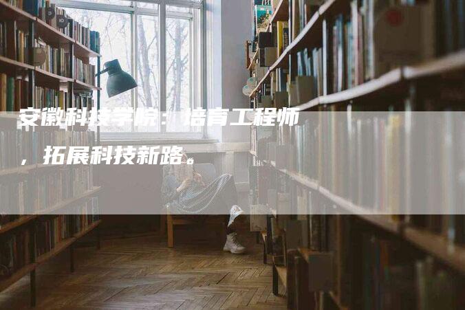 安徽科技学院：培育工程师，拓展科技新路。