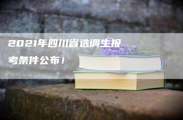 2021年四川省选调生报考条件公布！