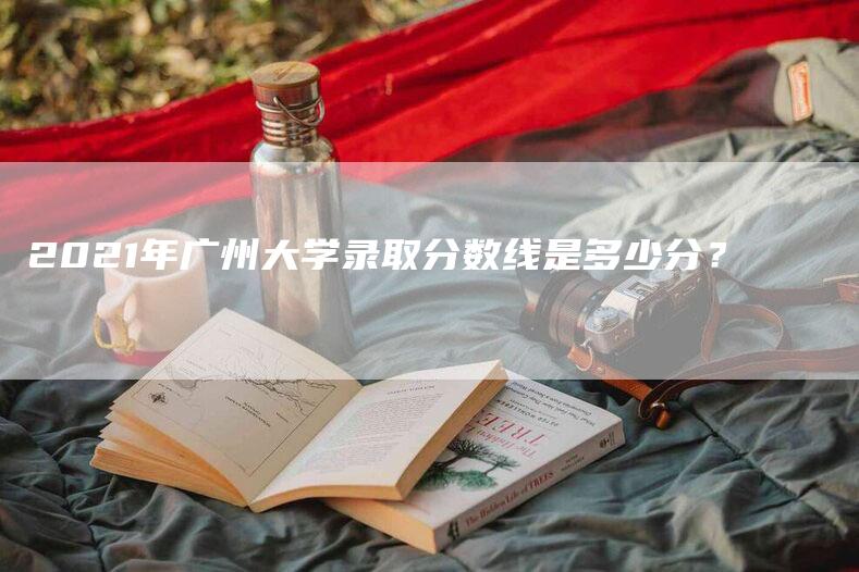 2021年广州大学录取分数线是多少分？