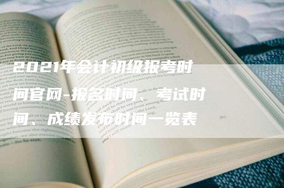 2021年会计初级报考时间官网-报名时间、考试时间、成绩发布时间一览表