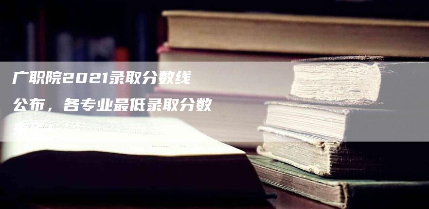 广职院2021录取分数线公布，各专业最低录取分数来了！