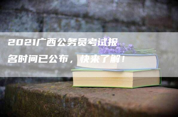 2021广西公务员考试报名时间已公布，快来了解！