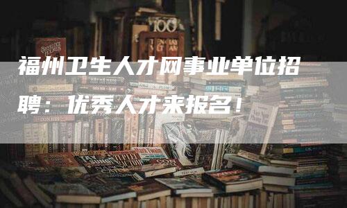 福州卫生人才网事业单位招聘：优秀人才来报名！