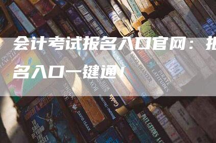 会计考试报名入口官网：报名入口一键通！