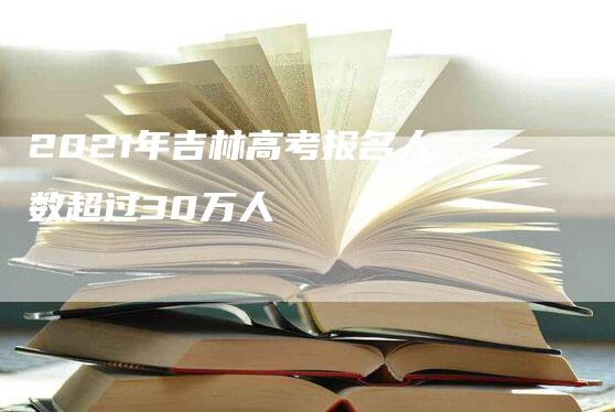 2021年吉林高考报名人数超过30万人