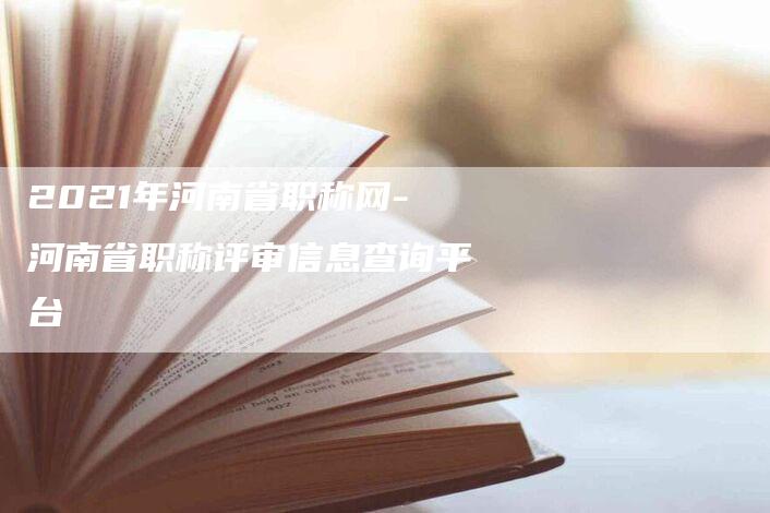 2021年河南省职称网-河南省职称评审信息查询平台