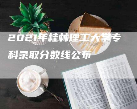 2021年桂林理工大学专科录取分数线公布