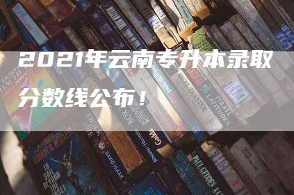 2021年云南专升本录取分数线公布！