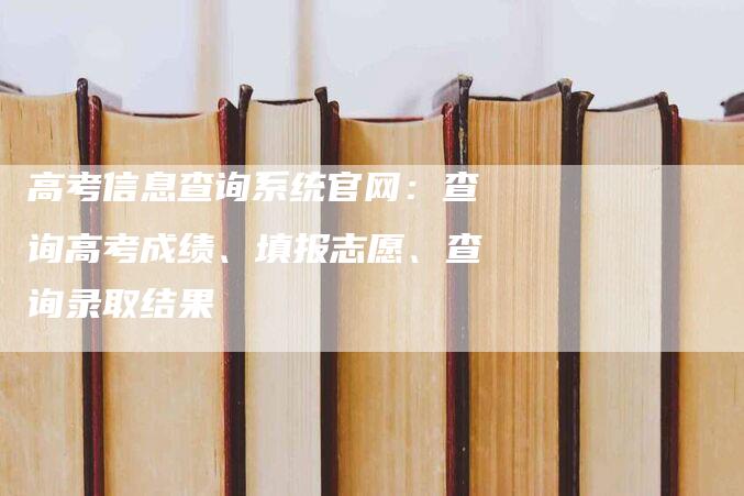 高考信息查询系统官网：查询高考成绩、填报志愿、查询录取结果