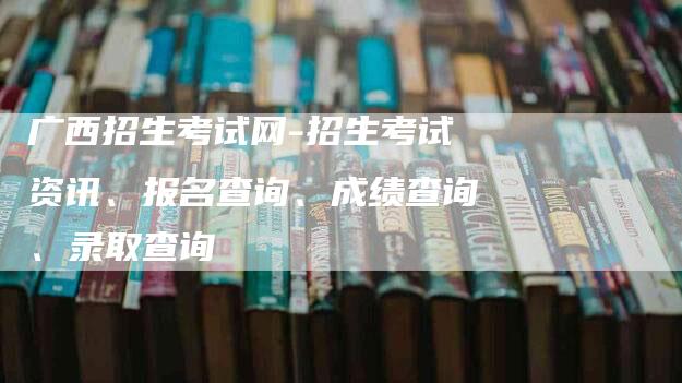 广西招生考试网-招生考试资讯、报名查询、成绩查询、录取查询