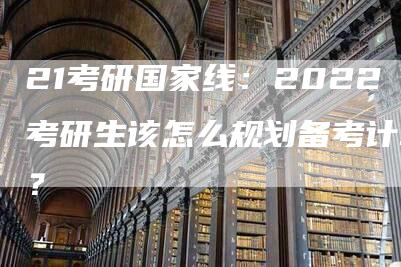 21考研国家线：2022考研生该怎么规划备考计划？