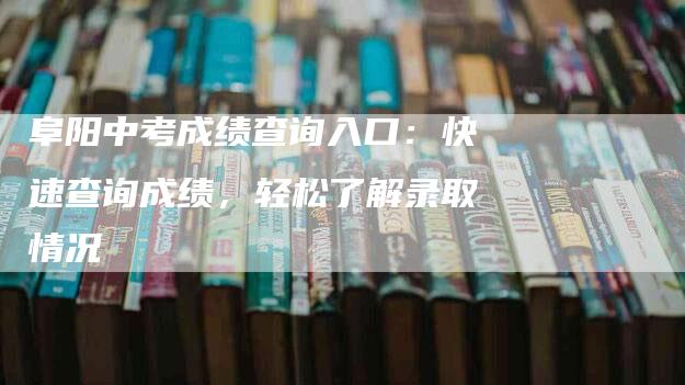 阜阳中考成绩查询入口：快速查询成绩，轻松了解录取情况