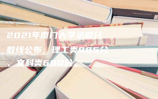 2021年厦门大学录取分数线公布，理工类985分，文科类680分。