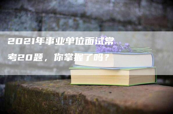 2021年事业单位面试常考20题，你掌握了吗？