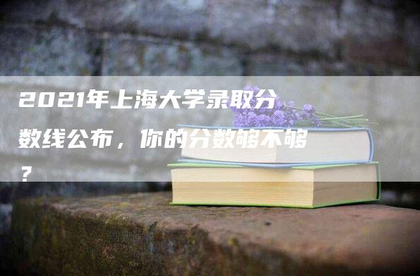 2021年上海大学录取分数线公布，你的分数够不够？