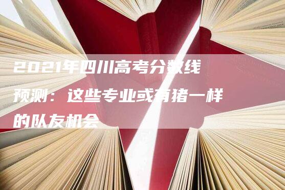 2021年四川高考分数线预测：这些专业或有猪一样的队友机会