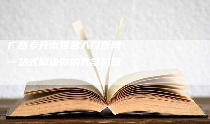 广西专升本报名入口官网：一站式解决你的升学问题