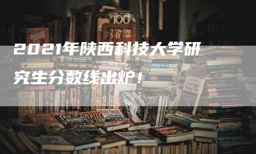 2021年陕西科技大学研究生分数线出炉！