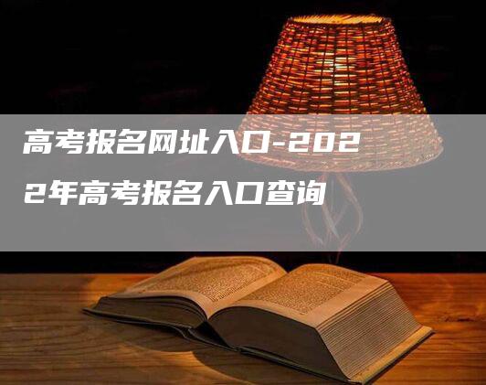 高考报名网址入口-2022年高考报名入口查询