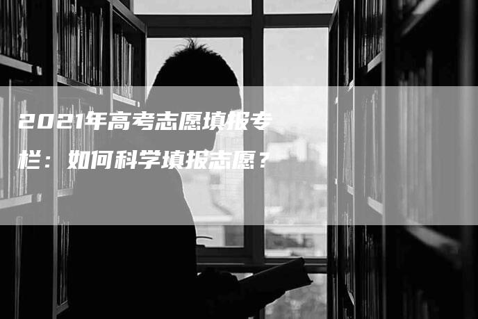 2021年高考志愿填报专栏：如何科学填报志愿？