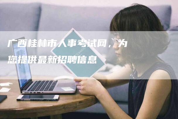 广西桂林市人事考试网，为您提供最新招聘信息