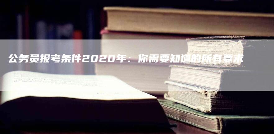 公务员报考条件2020年：你需要知道的所有要求