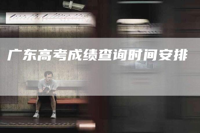 广东高考成绩查询时间安排