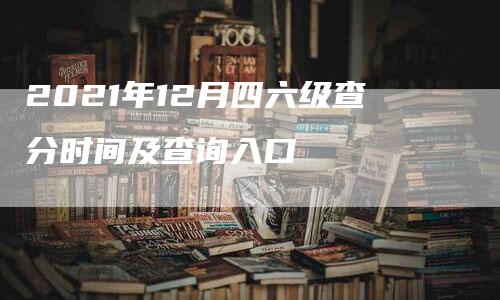 2021年12月四六级查分时间及查询入口