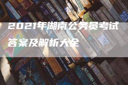 2021年湖南公务员考试答案及解析大全