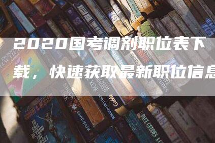 2020国考调剂职位表下载，快速获取最新职位信息