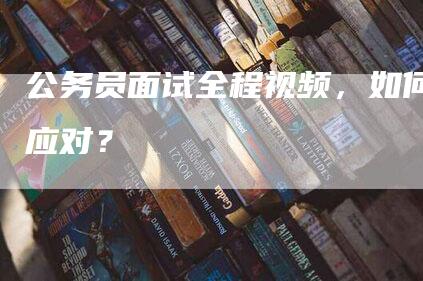 公务员面试全程视频，如何应对？