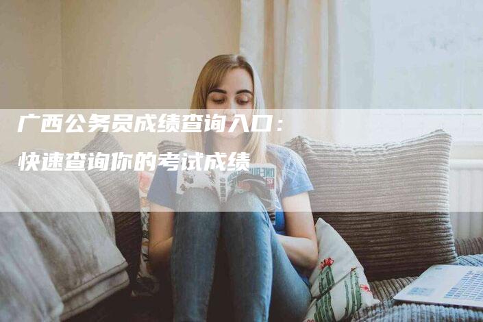 广西公务员成绩查询入口：快速查询你的考试成绩