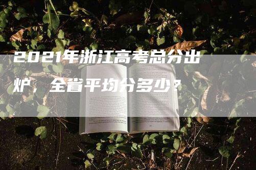 2021年浙江高考总分出炉，全省平均分多少？