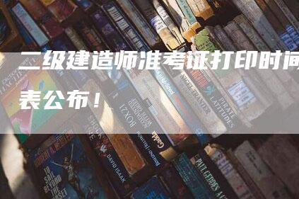 二级建造师准考证打印时间表公布！