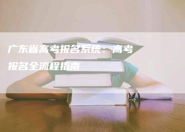 广东省高考报名系统：高考报名全流程指南