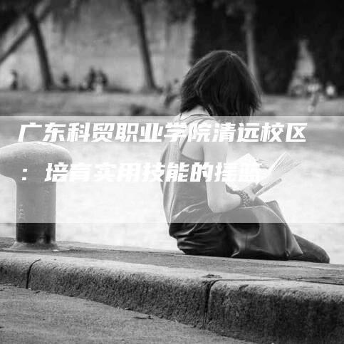 广东科贸职业学院清远校区：培育实用技能的摇篮