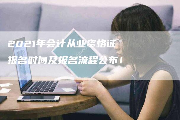 2021年会计从业资格证报名时间及报名流程公布！