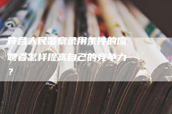 符合人民警察录用条件的应聘者怎样提高自己的竞争力？