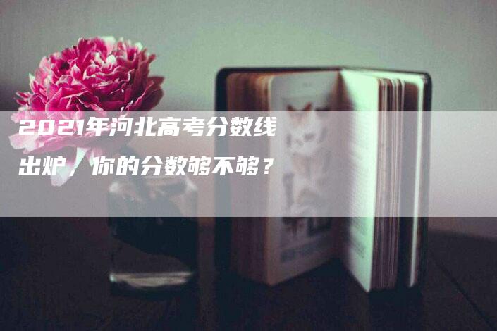 2021年河北高考分数线出炉，你的分数够不够？